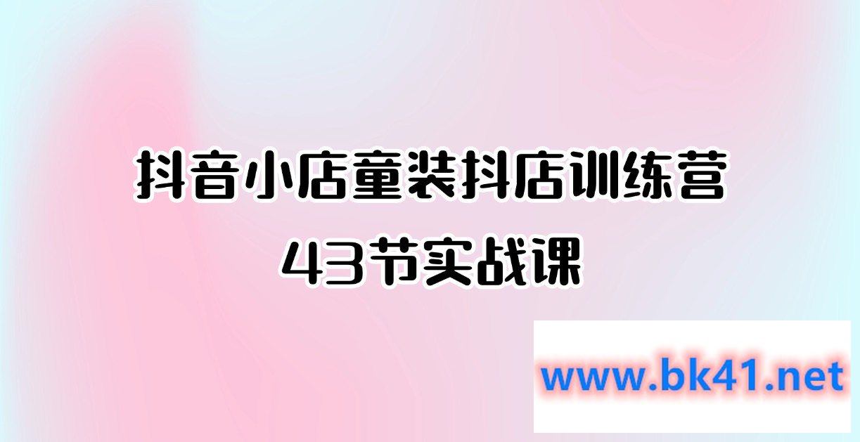 抖音小店童装抖店训练营43节实战课-不可思议资源网